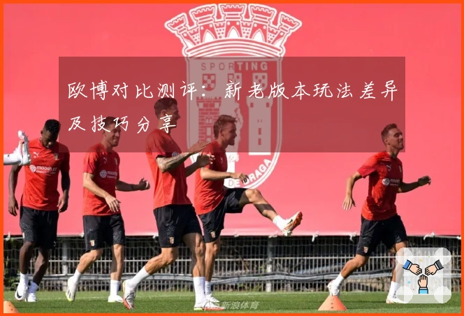 欧博对比测评：新老版本玩法差异及技巧分享