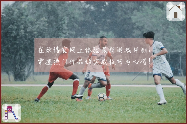 在欧博官网上体验最新游戏评测，掌握热门作品的实战技巧与心得！