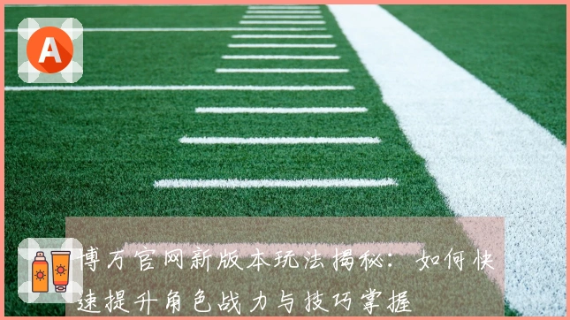 博万官网新版本玩法揭秘：如何快速提升角色战力与技巧掌握