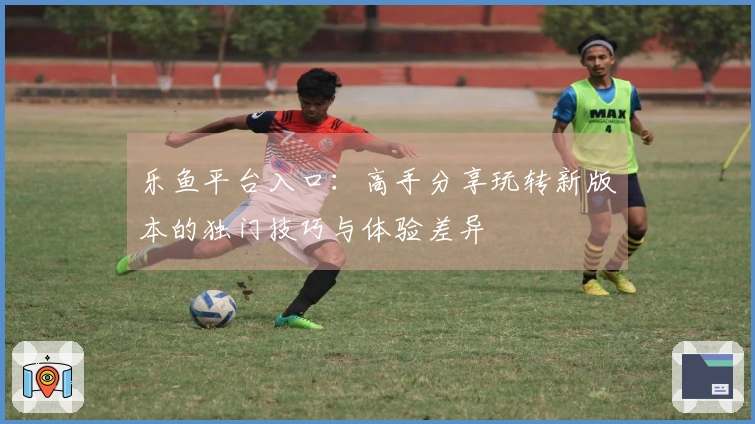 乐鱼平台入口：高手分享玩转新版本的独门技巧与体验差异